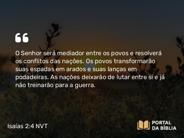 Isaías 2:4 NVT - O SENHOR será mediador entre os povos e resolverá os conflitos das nações. Os povos transformarão suas espadas em arados e suas lanças em podadeiras. As nações deixarão de lutar entre si e já não treinarão para a guerra.