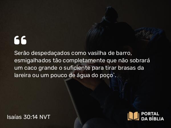 Isaías 30:14 NVT - Serão despedaçados como vasilha de barro, esmigalhados tão completamente que não sobrará um caco grande o suficiente para tirar brasas da lareira ou um pouco de água do poço”.