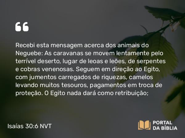 Isaías 30:6-7 NVT - Recebi esta mensagem acerca dos animais do Neguebe: As caravanas se movem lentamente pelo terrível deserto, lugar de leoas e leões, de serpentes e cobras venenosas. Seguem em direção ao Egito, com jumentos carregados de riquezas, camelos levando muitos tesouros, pagamentos em troca de proteção. O Egito nada dará como retribuição;