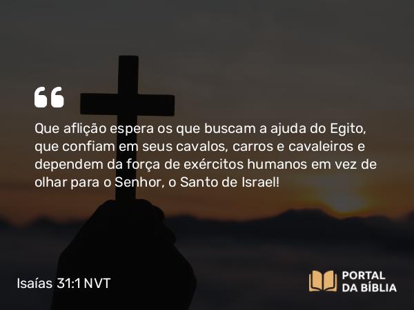 Isaías 31:1 NVT - Que aflição espera os que buscam a ajuda do Egito, que confiam em seus cavalos, carros e cavaleiros e dependem da força de exércitos humanos em vez de olhar para o SENHOR, o Santo de Israel!