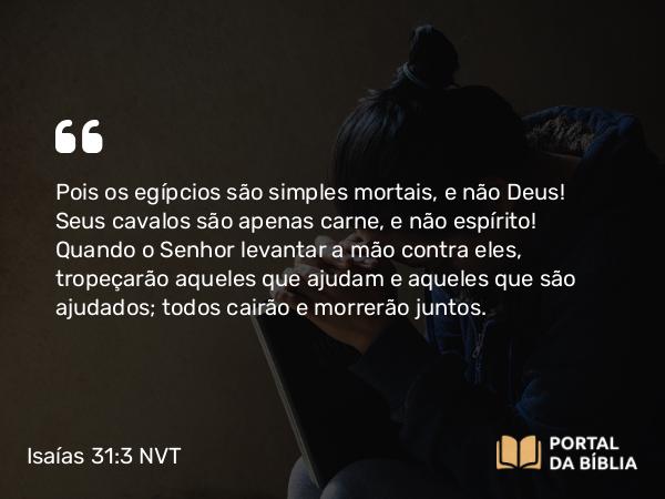 Isaías 31:3 NVT - Pois os egípcios são simples mortais, e não Deus! Seus cavalos são apenas carne, e não espírito! Quando o SENHOR levantar a mão contra eles, tropeçarão aqueles que ajudam e aqueles que são ajudados; todos cairão e morrerão juntos.