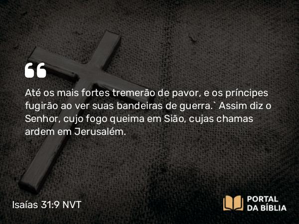 Isaías 31:9 NVT - Até os mais fortes tremerão de pavor, e os príncipes fugirão ao ver suas bandeiras de guerra.” Assim diz o SENHOR, cujo fogo queima em Sião, cujas chamas ardem em Jerusalém.