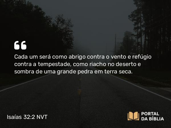 Isaías 32:2 NVT - Cada um será como abrigo contra o vento e refúgio contra a tempestade, como riacho no deserto e sombra de uma grande pedra em terra seca.