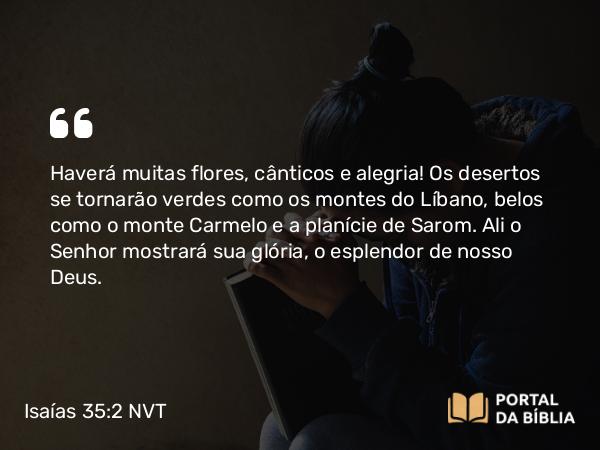 Isaías 35:2 NVT - Haverá muitas flores, cânticos e alegria! Os desertos se tornarão verdes como os montes do Líbano, belos como o monte Carmelo e a planície de Sarom. Ali o SENHOR mostrará sua glória, o esplendor de nosso Deus.