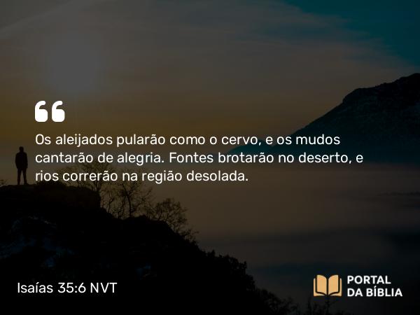 Isaías 35:6-7 NVT - Os aleijados pularão como o cervo, e os mudos cantarão de alegria. Fontes brotarão no deserto, e rios correrão na região desolada.