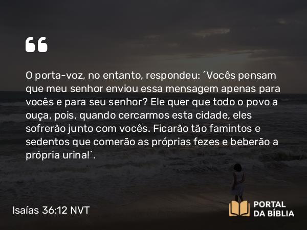 Isaías 36:12 NVT - O porta-voz, no entanto, respondeu: “Vocês pensam que meu senhor enviou essa mensagem apenas para vocês e para seu senhor? Ele quer que todo o povo a ouça, pois, quando cercarmos esta cidade, eles sofrerão junto com vocês. Ficarão tão famintos e sedentos que comerão as próprias fezes e beberão a própria urina!”.