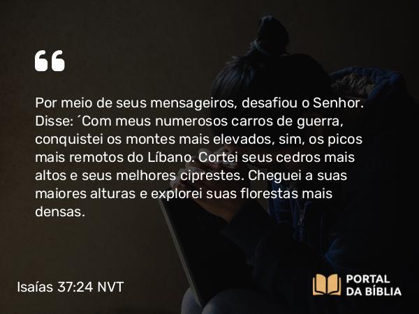 Isaías 37:24 NVT - Por meio de seus mensageiros, desafiou o Senhor. Disse: ‘Com meus numerosos carros de guerra, conquistei os montes mais elevados, sim, os picos mais remotos do Líbano. Cortei seus cedros mais altos e seus melhores ciprestes. Cheguei a suas maiores alturas e explorei suas florestas mais densas.