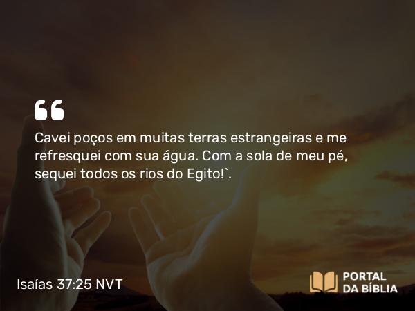 Isaías 37:25 NVT - Cavei poços em muitas terras estrangeiras e me refresquei com sua água. Com a sola de meu pé, sequei todos os rios do Egito!’.