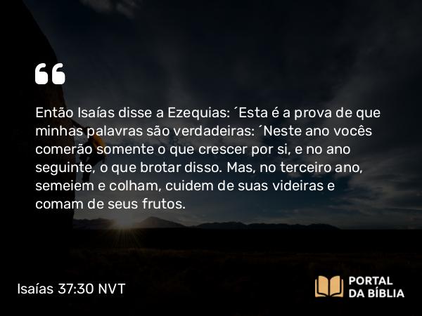 Isaías 37:30 NVT - Então Isaías disse a Ezequias: “Esta é a prova de que minhas palavras são verdadeiras: “Neste ano vocês comerão somente o que crescer por si, e no ano seguinte, o que brotar disso. Mas, no terceiro ano, semeiem e colham, cuidem de suas videiras e comam de seus frutos.