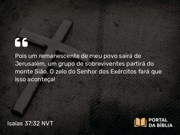 Isaías 37:32 NVT - Pois um remanescente de meu povo sairá de Jerusalém, um grupo de sobreviventes partirá do monte Sião. O zelo do SENHOR dos Exércitos fará que isso aconteça!