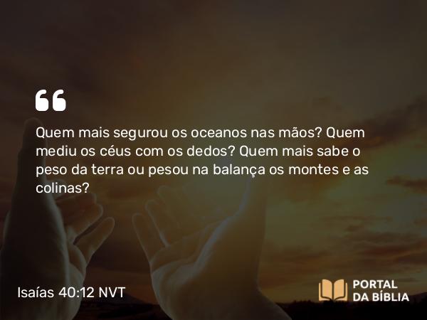 Isaías 40:12 NVT - Quem mais segurou os oceanos nas mãos? Quem mediu os céus com os dedos? Quem mais sabe o peso da terra ou pesou na balança os montes e as colinas?