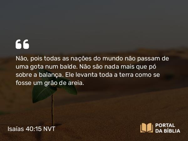 Isaías 40:15 NVT - Não, pois todas as nações do mundo não passam de uma gota num balde. Não são nada mais que pó sobre a balança. Ele levanta toda a terra como se fosse um grão de areia.