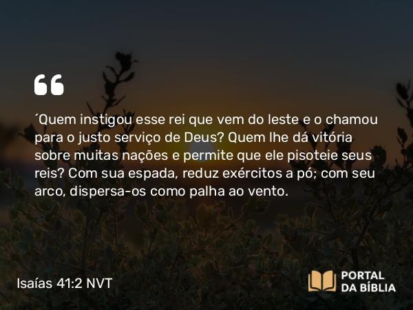 Isaías 41:2 NVT - “Quem instigou esse rei que vem do leste e o chamou para o justo serviço de Deus? Quem lhe dá vitória sobre muitas nações e permite que ele pisoteie seus reis? Com sua espada, reduz exércitos a pó; com seu arco, dispersa-os como palha ao vento.