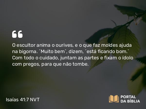 Isaías 41:7 NVT - O escultor anima o ourives, e o que faz moldes ajuda na bigorna. “Muito bem”, dizem, “está ficando bom.” Com todo o cuidado, juntam as partes e fixam o ídolo com pregos, para que não tombe.