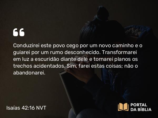 Isaías 42:16 NVT - Conduzirei este povo cego por um novo caminho e o guiarei por um rumo desconhecido. Transformarei em luz a escuridão diante dele e tornarei planos os trechos acidentados. Sim, farei estas coisas; não o abandonarei.