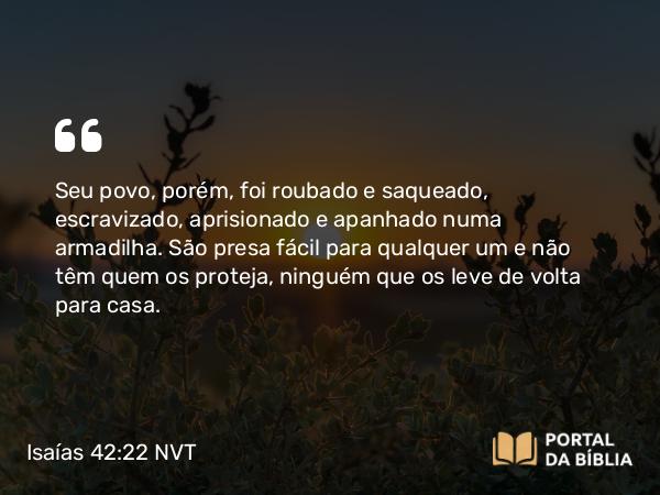 Isaías 42:22 NVT - Seu povo, porém, foi roubado e saqueado, escravizado, aprisionado e apanhado numa armadilha. São presa fácil para qualquer um e não têm quem os proteja, ninguém que os leve de volta para casa.