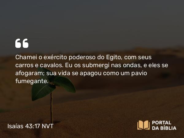 Isaías 43:17 NVT - Chamei o exército poderoso do Egito, com seus carros e cavalos. Eu os submergi nas ondas, e eles se afogaram; sua vida se apagou como um pavio fumegante.