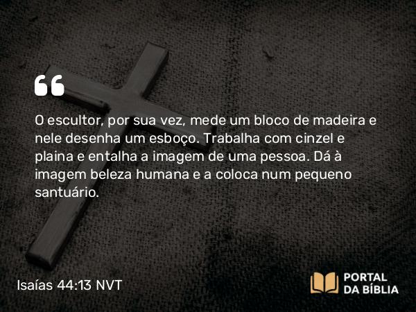 Isaías 44:13 NVT - O escultor, por sua vez, mede um bloco de madeira e nele desenha um esboço. Trabalha com cinzel e plaina e entalha a imagem de uma pessoa. Dá à imagem beleza humana e a coloca num pequeno santuário.