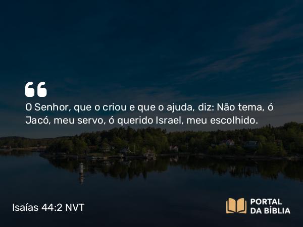 Isaías 44:2 NVT - O SENHOR, que o criou e que o ajuda, diz: Não tema, ó Jacó, meu servo, ó querido Israel, meu escolhido.