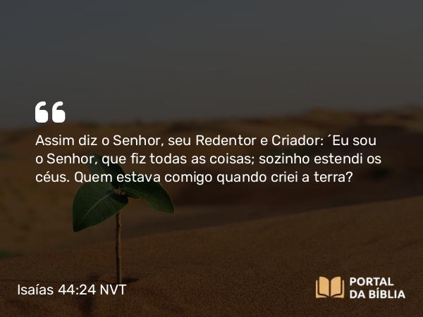 Isaías 44:24 NVT - Assim diz o SENHOR, seu Redentor e Criador: “Eu sou o SENHOR, que fiz todas as coisas; sozinho estendi os céus. Quem estava comigo quando criei a terra?