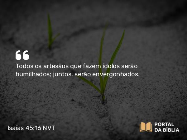 Isaías 45:16 NVT - Todos os artesãos que fazem ídolos serão humilhados; juntos, serão envergonhados.