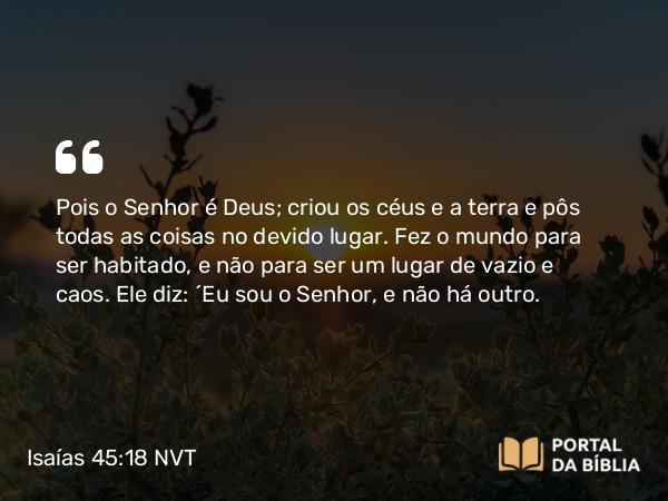 Isaías 45:18 NVT - Pois o SENHOR é Deus; criou os céus e a terra e pôs todas as coisas no devido lugar. Fez o mundo para ser habitado, e não para ser um lugar de vazio e caos. Ele diz: “Eu sou o SENHOR, e não há outro.