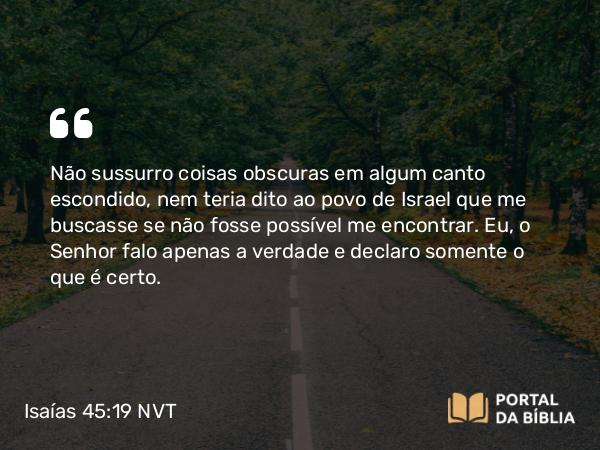 Isaías 45:19 NVT - Não sussurro coisas obscuras em algum canto escondido, nem teria dito ao povo de Israel que me buscasse se não fosse possível me encontrar. Eu, o SENHOR falo apenas a verdade e declaro somente o que é certo.