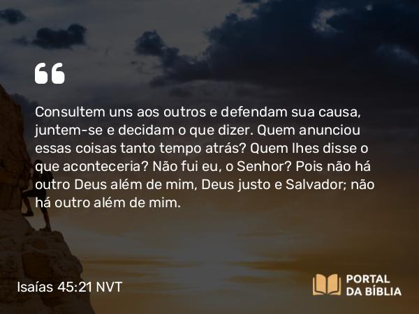 Isaías 45:21-22 NVT - Consultem uns aos outros e defendam sua causa, juntem-se e decidam o que dizer. Quem anunciou essas coisas tanto tempo atrás? Quem lhes disse o que aconteceria? Não fui eu, o SENHOR? Pois não há outro Deus além de mim, Deus justo e Salvador; não há outro além de mim.