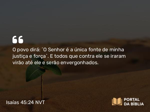 Isaías 45:24 NVT - O povo dirá: “O SENHOR é a única fonte de minha justiça e força”. E todos que contra ele se iraram virão até ele e serão envergonhados.