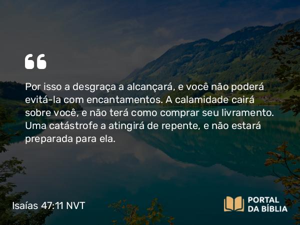 Isaías 47:11 NVT - Por isso a desgraça a alcançará, e você não poderá evitá-la com encantamentos. A calamidade cairá sobre você, e não terá como comprar seu livramento. Uma catástrofe a atingirá de repente, e não estará preparada para ela.