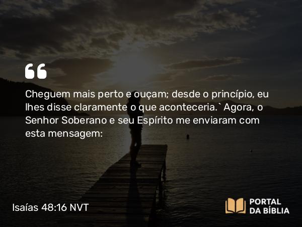 Isaías 48:16 NVT - Cheguem mais perto e ouçam; desde o princípio, eu lhes disse claramente o que aconteceria.” Agora, o SENHOR Soberano e seu Espírito me enviaram com esta mensagem: