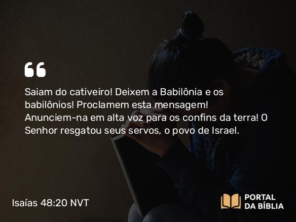 Isaías 48:20 NVT - Saiam do cativeiro! Deixem a Babilônia e os babilônios! Proclamem esta mensagem! Anunciem-na em alta voz para os confins da terra! O SENHOR resgatou seus servos, o povo de Israel.