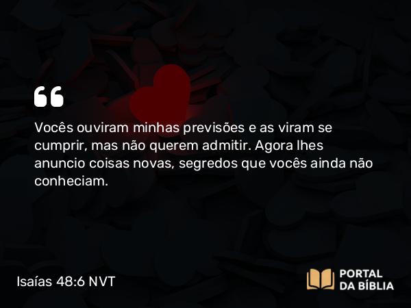 Isaías 48:6 NVT - Vocês ouviram minhas previsões e as viram se cumprir, mas não querem admitir. Agora lhes anuncio coisas novas, segredos que vocês ainda não conheciam.