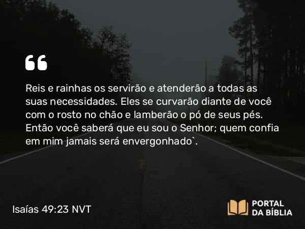 Isaías 49:23 NVT - Reis e rainhas os servirão e atenderão a todas as suas necessidades. Eles se curvarão diante de você com o rosto no chão e lamberão o pó de seus pés. Então você saberá que eu sou o SENHOR; quem confia em mim jamais será envergonhado”.