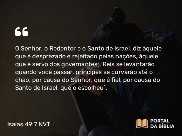 Isaías 49:7 NVT - O SENHOR, o Redentor e o Santo de Israel, diz àquele que é desprezado e rejeitado pelas nações, àquele que é servo dos governantes: “Reis se levantarão quando você passar, príncipes se curvarão até o chão, por causa do SENHOR, que é fiel, por causa do Santo de Israel, que o escolheu”.