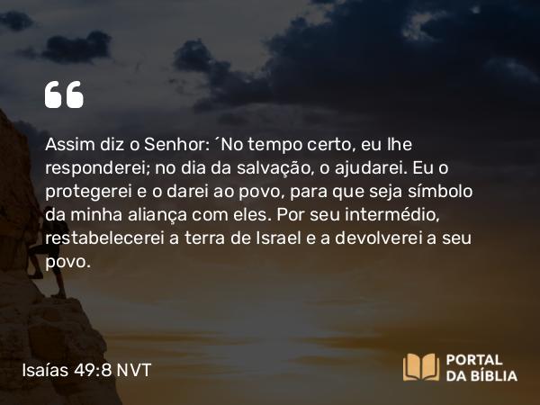 Isaías 49:8 NVT - Assim diz o SENHOR: “No tempo certo, eu lhe responderei; no dia da salvação, o ajudarei. Eu o protegerei e o darei ao povo, para que seja símbolo da minha aliança com eles. Por seu intermédio, restabelecerei a terra de Israel e a devolverei a seu povo.