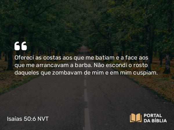 Isaías 50:6 NVT - Ofereci as costas aos que me batiam e a face aos que me arrancavam a barba. Não escondi o rosto daqueles que zombavam de mim e em mim cuspiam.