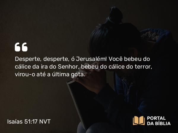 Isaías 51:17 NVT - Desperte, desperte, ó Jerusalém! Você bebeu do cálice da ira do SENHOR, bebeu do cálice do terror, virou-o até a última gota.