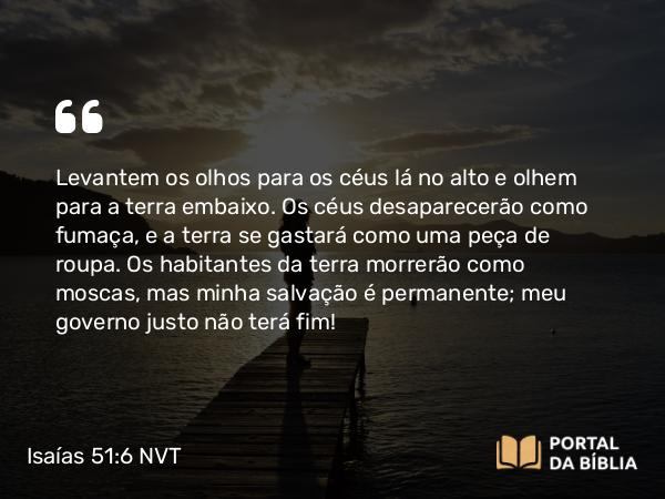 Isaías 51:6 NVT - Levantem os olhos para os céus lá no alto e olhem para a terra embaixo. Os céus desaparecerão como fumaça, e a terra se gastará como uma peça de roupa. Os habitantes da terra morrerão como moscas, mas minha salvação é permanente; meu governo justo não terá fim!