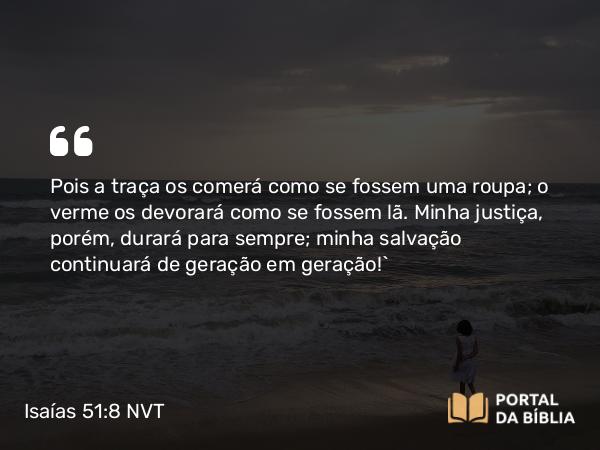 Isaías 51:8 NVT - Pois a traça os comerá como se fossem uma roupa; o verme os devorará como se fossem lã. Minha justiça, porém, durará para sempre; minha salvação continuará de geração em geração!”