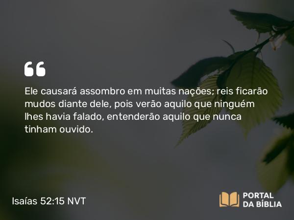 Isaías 52:15 NVT - Ele causará assombro em muitas nações; reis ficarão mudos diante dele, pois verão aquilo que ninguém lhes havia falado, entenderão aquilo que nunca tinham ouvido.