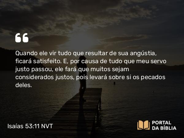 Isaías 53:11 NVT - Quando ele vir tudo que resultar de sua angústia, ficará satisfeito. E, por causa de tudo que meu servo justo passou, ele fará que muitos sejam considerados justos, pois levará sobre si os pecados deles.