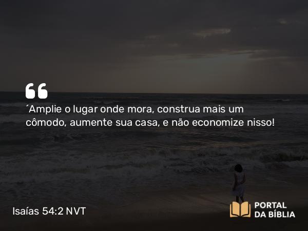 Isaías 54:2 NVT - “Amplie o lugar onde mora, construa mais um cômodo, aumente sua casa, e não economize nisso!