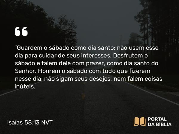 Isaías 58:13-14 NVT - “Guardem o sábado como dia santo; não usem esse dia para cuidar de seus interesses. Desfrutem o sábado e falem dele com prazer, como dia santo do SENHOR. Honrem o sábado com tudo que fizerem nesse dia; não sigam seus desejos, nem falem coisas inúteis.