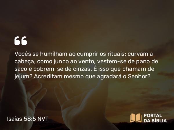 Isaías 58:5 NVT - Vocês se humilham ao cumprir os rituais: curvam a cabeça, como junco ao vento, vestem-se de pano de saco e cobrem-se de cinzas. É isso que chamam de jejum? Acreditam mesmo que agradará o SENHOR?