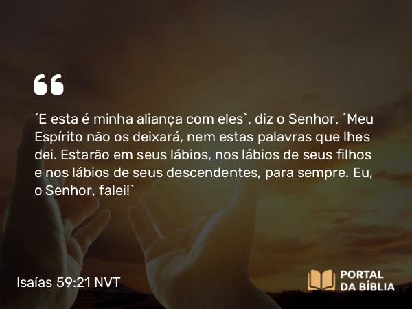 Isaías 59:21 NVT - “E esta é minha aliança com eles”, diz o SENHOR. “Meu Espírito não os deixará, nem estas palavras que lhes dei. Estarão em seus lábios, nos lábios de seus filhos e nos lábios de seus descendentes, para sempre. Eu, o SENHOR, falei!”