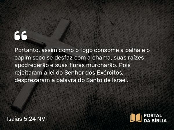 Isaías 5:24-25 NVT - Portanto, assim como o fogo consome a palha e o capim seco se desfaz com a chama, suas raízes apodrecerão e suas flores murcharão. Pois rejeitaram a lei do SENHOR dos Exércitos, desprezaram a palavra do Santo de Israel.