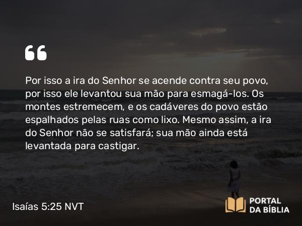 Isaías 5:25 NVT - Por isso a ira do SENHOR se acende contra seu povo, por isso ele levantou sua mão para esmagá-los. Os montes estremecem, e os cadáveres do povo estão espalhados pelas ruas como lixo. Mesmo assim, a ira do SENHOR não se satisfará; sua mão ainda está levantada para castigar.