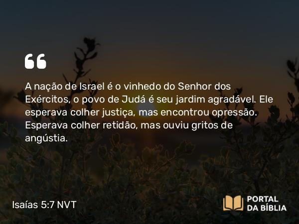 Isaías 5:7 NVT - A nação de Israel é o vinhedo do SENHOR dos Exércitos, o povo de Judá é seu jardim agradável. Ele esperava colher justiça, mas encontrou opressão. Esperava colher retidão, mas ouviu gritos de angústia.