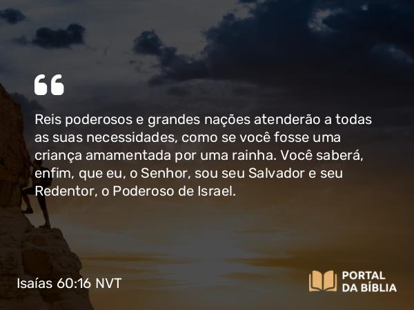 Isaías 60:16 NVT - Reis poderosos e grandes nações atenderão a todas as suas necessidades, como se você fosse uma criança amamentada por uma rainha. Você saberá, enfim, que eu, o SENHOR, sou seu Salvador e seu Redentor, o Poderoso de Israel.